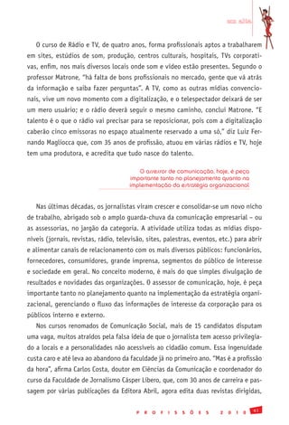 em alta


   O curso de Rádio e TV, de quatro anos, forma profissionais aptos a trabalharem
em sites, estúdios de som, produção, centros culturais, hospitais, TVs corporati-
vas, enfim, nos mais diversos locais onde som e vídeo estão presentes. Segundo o
professor Matrone, “há falta de bons profissionais no mercado, gente que vá atrás
da informação e saiba fazer perguntas”. A TV, como as outras mídias convencio-
nais, vive um novo momento com a digitalização, e o telespectador deixará de ser
um mero usuário; e o rádio deverá seguir o mesmo caminho, conclui Matrone. “E
talento é o que o rádio vai precisar para se reposicionar, pois com a digitalização
caberão cinco emissoras no espaço atualmente reservado a uma só,” diz Luiz Fer-
nando Magliocca que, com 35 anos de profissão, atuou em várias rádios e TV, hoje
tem uma produtora, e acredita que tudo nasce do talento.

                                         O assessor de comunicação, hoje, é peça
                                      importante tanto no planejamento quanto na
                                      implementação da estratégia organizacional


   Nas últimas décadas, os jornalistas viram crescer e consolidar-se um novo nicho
de trabalho, abrigado sob o amplo guarda-chuva da comunicação empresarial – ou
as assessorias, no jargão da categoria. A atividade utiliza todas as mídias dispo-
níveis (jornais, revistas, rádio, televisão, sites, palestras, eventos, etc.) para abrir
e alimentar canais de relacionamento com os mais diversos públicos: funcionários,
fornecedores, consumidores, grande imprensa, segmentos do público de interesse
e sociedade em geral. No conceito moderno, é mais do que simples divulgação de
resultados e novidades das organizações. O assessor de comunicação, hoje, é peça
importante tanto no planejamento quanto na implementação da estratégia organi-
zacional, gerenciando o fluxo das informações de interesse da corporação para os
públicos interno e externo.
   Nos cursos renomados de Comunicação Social, mais de 15 candidatos disputam
uma vaga, muitos atraídos pela falsa ideia de que o jornalista tem acesso privilegia-
do a locais e a personalidades não acessíveis ao cidadão comum. Essa ingenuidade
custa caro e até leva ao abandono da faculdade já no primeiro ano. “Mas é a profissão
da hora”, afirma Carlos Costa, doutor em Ciências da Comunicação e coordenador do
curso da Faculdade de Jornalismo Cásper Líbero, que, com 30 anos de carreira e pas-
sagem por várias publicações da Editora Abril, agora edita duas revistas dirigidas,

                                                                                                 61
                                         P   R   O   F   I   S   S   Õ   E   S   2   0   1   0
 