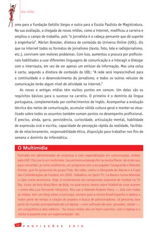 em alta


uma para a Fundação Getúlio Vargas e outra para a Escola Paulista de Magistratura.
Na sua avaliação, a chegada de novas mídias, como a internet, modificou a carreira e
ampliou o campo de trabalho, pois “o jornalista é a cabeça pensante que dá suporte
à engenharia”. Márion Strecker, diretora de conteúdo do Universo Online (UOL), diz
que na internet todos os formatos de jornalismo (texto, foto, tele e radiojornalismo,
etc.), convivem sem maiores problemas. Com isso, aumentou a procura por profissio-
nais habilitados a usar diferentes linguagens de comunicação e a interagir e dialogar
com o internauta, em vez de ser apenas um emissor da informação. Mas uma coisa
é certa, segundo a diretora de conteúdo do UOL: “A rede será imprescindível para
a continuidade e o desenvolvimento do jornalismo, e todos os outros veículos de
comunicação terão algum nível de atividade na internet.”
      As novas e antigas mídias têm muitos pontos em comum. Um deles são os
requisitos básicos para o sucesso na carreira. O primeiro é o domínio da língua
portuguesa, complementado por conhecimentos de inglês. Acompanhar a evolução
técnica dos meios de comunicação, acumular sólida cultura geral e manter-se atua-
lizado sobre todos os assuntos também somam pontos no desempenho profissional.
É preciso, ainda, garra, persistência, curiosidade, articulação mental, habilidade
de expressão oral e escrita, capacidade de percepção rápida da realidade, facilida-
de de relacionamento, responsabilidade ética, disposição para trabalhar nos fins de
semana e domínio da informática.

 O Multimídia
 Formado	 em	 administração	 de	 empresas	 e	 com	 especialização	 em	 comunicação,	 ambos	
 pela	USP,	Clio	Levi	é	um	multimídia.	Seu	primeiro	emprego	foi	na	revista	Placar,	de	onde	saiu	
 para	comandar,	já	como	autônomo,	um	programa	com	o	ex-jogador	Casagrande	e	Marcelo	
 Fromer,	que	foi	guitarrista	do	grupo	Titãs.	No	rádio,	cobriu	a	Olimpíada	de	Atenas	e	a	Copa	
 das	Confederações	de	Futebol,	em	2005.	Trabalhou	no	Sport	TV,	na	Band	e	numa	televisão	
 a	cabo	norte-americana.	Hoje,	é	comentarista	do	campeonato	espanhol	de	futebol	na	TV	
 Sky.	Autor	do	livro	Brasil Bom de Bola,	no	qual	reuniu	textos	sobre	futebol	de	onze	autores	
 —entre	eles	Luis	Fernando	Veríssimo,	Rita	Lee	e	Marcelo	Rubens	Paiva	—,	lida	com	todas	
 as	mídias,	tem	um	blog	sobre	a	Eurocopa,	escreve	para	a	revista	Brasil-Espanha	e	dedica	a	
 maior	parte	do	tempo	à	criação	de	projetos	e	busca	de	patrocinadores.	Já	percorreu	boa	
 parte	do	mundo	acompanhado	de	um	laptop	—com	software	de	som,	gravador,	celular	—,	
 um	cinegrafista	e	dois	editores.	“As	novas	mídias	são	um	bom	caminho;	com	o	laptop	e	o	
 celular	é	possível	criar	um	superconteúdo”	diz.


 62
       P   R   O   F   I   S   S   Õ   E   S   2   0   1   0
 