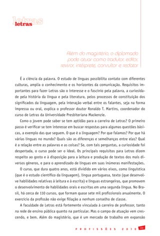 letras
 letras




                                Além do magistério, o diplomado
                                 pode atuar como tradutor, editor,
                             revisor, intérprete, consultor e redator

   É a ciência da palavra. O estudo de línguas possibilita contato com diferentes
culturas, amplia o conhecimento e os horizontes da comunicação. Requisitos im-
portantes para fazer Letras são o interesse e o fascínio pela palavra, a curiosida-
de pela história da língua e pela literatura, pelos processos de constituição dos
significados da linguagem, pela interação verbal entre os falantes, seja na forma
impressa ou oral, explica o professor doutor Ronaldo T. Martins, coordenador do
curso de Letras da Universidade Presbiteriana Mackenzie.
   Como o jovem pode saber se tem aptidão para a carreira de Letras? O primeiro
passo é verificar se tem interesse em buscar respostas para algumas questões bási-
cas, a exemplo das que seguem. O que é a linguagem? Por que falamos? Por que há
várias línguas no mundo? Quais são as diferenças e semelhanças entre elas? Qual
é a relação entre as palavras e as coisas? Se, com tais perguntas, a curiosidade foi
despertada, o curso pode ser o ideal. Os principais requisitos para Letras dizem
respeito ao gosto e à disposição para a leitura e produção de textos dos mais di-
versos gêneros, e para o aprendizado de línguas em suas inúmeras manifestações.
   O curso, que dura quatro anos, está dividido em vários eixos, como linguística
(que é o estudo científico da linguagem), língua portuguesa, texto (que desenvol-
ve habilidades relativas à leitura e à escrita) e línguas estrangeiras, que promovem
o desenvolvimento de habilidades orais e escritas em uma segunda língua. No Bra-
sil, há cerca de 110 cursos, que formam quase sete mil profissionais anualmente. O
exercício da profissão não exige filiação a nenhum conselho de classe.
   A faculdade de Letras está fortemente vinculada à carreira de professor, tanto
na rede de ensino pública quanto na particular. Mas o campo de atuação vem cres-
cendo, e bem. Além do magistério, que é um mercado de trabalho em expansão

                                                                                               63
                                       P   R   O   F   I   S   S   Õ   E   S   2   0   1   0
 