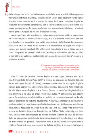 em alta


dada a importância do conhecimento na sociedade atual e as iniciativas governa-
mentais de estímulo à carreira, o graduado em Letras pode atuar em várias outras
funções, como tradutor, editor, revisor de livros, intérprete, consultor linguístico
e redator. No segmento corporativo, com a internacionalização da economia e as
novas tecnologias, os formados em Letras têm sido muito requisitados, principal-
mente para as funções de redator e tradutor técnico.
      As perspectivas são promissoras, pois a educação básica está em expansão e
há facilidade para a obtenção de estágio, mas a trajetória profissional também
tem desafios, em especial os que estão associados às deficiências do ensino pú-
blico, com salas às vezes muito numerosas e necessidade de dupla jornada para
compor um salário razoável. Um diferencial importante é que a idade conta a
favor. “Enquanto em outras carreiras os candidatos mais velhos são descartados,
o magistério os valoriza, exatamente por causa de sua experiência”, garante o
professor Martins.

                                                    É uma carreira maravilhosa para quem gosta
                                                        de língua e literatura, e a faculdade, por
                                                    sua vez, dá acesso a várias outras atividades


      Com 33 anos de carreira, Sumara Regina Ancona Lopes, formada em Letras
pela Universidade de São Paulo (USP) e técnica de educação do Serviço Nacional
de Aprendizagem Industrial (Senai), começou dando aulas de português, inglês e
francês para sobreviver. Como estava meio perdida, pois queria fazer mestrado,
decidiu viajar para a Inglaterra e a França; fez um curso de Sociologia da Litera-
tura em Paris, e na volta ao Brasil retornou às aulas. “A competência que adquiri
com a faculdade me permitiu trilhar o caminho da comunicação escrita e falada,
que são essenciais no trabalho educacional. A palavra, a literatura e o pensamento
são inseparáveis e constituem a essência da minha vida. Se tivesse de escolher de
novo, faria a faculdade de Letras mais uma vez”, diz ela. Tendo feito cinco vezes
o curso da Creative Education Foundation, na Buffalo State University, em Nova
York, um dos mais conceituados do mundo, Sumara também dá aulas de criativi-
dade na pós-graduação da Fundação Armando Álvares Penteado (Faap) e já atuou
em treinamento de pessoal. Trabalhando com a palavra escrita e o pensamento
criativo, Sumara destaca que o curso de Letras mostrou a ela que a ferramenta

 64
        P   R   O   F   I   S   S   Õ   E   S   2    0   1   0
 