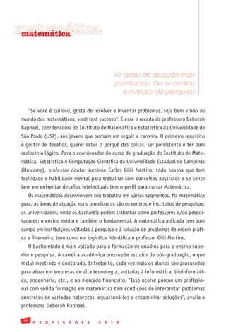 matemática
matemática




                                                            As áreas de atuação mais
                                                            promissoras são os centros
                                                               e institutos de pesquisas

      “Se você é curioso, gosta de resolver e inventar problemas, seja bem vindo ao
mundo dos matemáticos, você terá sucesso”. É esse o recado da professora Deborah
Raphael, coordenadora do Instituto de Matemática e Estatística da Universidade de
São Paulo (USP), aos jovens que pensam em seguir a carreira. O primeiro requisito
é gostar de desafios, querer saber o porquê das coisas, ser persistente e ter bom
raciocínio lógico. Para o coordenador do curso de graduação do Instituto de Mate-
mática, Estatística e Computação Científica da Universidade Estadual de Campinas
(Unicamp), professor doutor Antônio Carlos Gilli Martins, toda pessoa que tem
facilidade e habilidade mental para trabalhar com conceitos abstratos e se sente
bem em enfrentar desafios intelectuais tem o perfil para cursar Matemática.
      Os matemáticos desenvolvem seu trabalho em vários segmentos. Na matemática
pura, as áreas de atuação mais promissoras são os centros e institutos de pesquisas;
as universidades, onde os bacharéis podem trabalhar como professores e/ou pesqui-
sadores; o ensino médio e também o fundamental. A matemática aplicada tem bom
campo em instituições voltadas à pesquisa e à solução de problemas de ordem práti-
ca e financeira, bem como em logística, identifica o professor Gilli Martins.
      O bacharelado é mais voltado para a formação de quadros para o ensino supe-
rior e pesquisa. A carreira acadêmica pressupõe estudos de pós-graduação, o que
inclui mestrado e doutorado. Entretanto, cada vez mais os alunos são procurados
para atuar em empresas de alta tecnologia, voltadas à informática, bioinformáti-
ca, engenharia, etc., e no mercado financeiro. “Isso ocorre porque um profissio-
nal com sólida formação em matemática tem condições de interpretar problemas
concretos de variadas naturezas, equacioná-los e encaminhar soluções”, avalia a
professora Deborah Raphael.

 66
        P   R   O   F   I   S   S   Õ   E   S   2   0   1   0
 