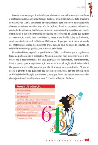 em alta


   O cenário de empregos é animador para formados em todos os níveis, confirma
o professor doutor João Lucas Marques Barbosa, presidente da Sociedade Brasileira
de Matemática (SBM), com oferta de oportunidades para exercerem as funções mais
diversas em setores variados: mercado de capitais, finanças, processos industriais,
produção de softwares, instituto de pesquisa, supervisão de grupos técnicos multi-
disciplinares e até como membros de equipes de secretarias de Estado que cuidam
da arrecadação, sendo que a preferência, nesse caso, incide sobre os bacharéis,
mestres e doutores em Estatística e Matemática. A perspectiva é que a demanda
por matemáticos cresça nos próximos anos, puxada pelo mercado de seguros, de
telefonia e do serviço público, entre outras atividades.
   Os matemáticos, segundo o presidente da SBM, consideram que a regulamen-
tação da profissão não é necessária. Mesmo nos países mais desenvolvidos, a pro-
fissão não é regulamentada. No caso particular da licenciatura, aparentemente,
haveria campo para a regulamentação, entretanto, na situação atual a demanda é
tão grande e a oferta tão pequena que não há a menor necessidade dela. “O que se
deseja é garantir a boa qualidade dos cursos de licenciatura, por isso temos pedido
ao Ministério da Educação que aqueles cursos que forem reprovados em sua avalia-
ção sejam desautorizados a funcionar”, completa Marques Barbosa.


        Áreas de atuação
        Análise	numérica
        Banco	de	dados




                                            1
        Bioestatística




                                    63   57
        Controle	de	qualidade	por	amostragem
        Desenvolvimento	de	softwares
        Ensinos	fundamental	e	médio




                                           9
        Ensino	superior
        Estatística	computacional




                                     2
        Modelagem	financeira




                                         4
        Pesquisa	científica




                                         8
                                                                                                67
                                        P   R   O   F   I   S   S   Õ   E   S   2   0   1   0
 