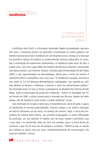 medicina
medicina




                                                                 É preciso ir atrás
                                                                do conhecimento
                                                                           prático

      A profissão não é fácil, e a formação, demorada. Depois da graduação, que dura
seis anos, o formando precisa ser aprovado e classificado no exame público e de
âmbito nacional para fazer residência em um hospital-escola. Começa aí a fase que
lhe permitirá colocar em prática os conhecimentos teóricos adquiridos no curso,
sob a orientação de experientes profissionais. A residência pode durar de dois a
quatro anos, com uma carga média de trabalho de 60 horas semanais, remunerada
com bolsa-auxílio. Luis Antonio Torezan, formado pela Universidade de São Paulo
(USP) e com especialização em Dermatologia, afirma que o início da carreira é
realmente difícil e exemplifica com o seu caso. “A residência é puxada, convive-se
com todas as 1,5 mil doenças dermatológicas catalogadas, mas aprende-se, pois
não adianta só decorar a síndrome, é preciso ir atrás do conhecimento prático.”
Sua formação levou 11 anos e incluiu a preceptoria no Hospital das Clínicas de São
Paulo, onde se encarregou da grade dos residentes. “Entrei na faculdade aos 17,
me formei em 1991, e estava pronto para o mercado aos 28 anos. Depois de tanto
tempo, sair do hospital é como cortar o cordão umbilical”, conta.
      Com mestrado em terapia a laser para o tratamento do câncer de pele, e agora
no doutorado na mesma especialização, Torezan chegou a ter quatro empregos
em bairros distantes um do outro, no começo de carreira. Hoje, é sócio do con-
sultório do médico Nuno Osório, seu primeiro empregador. A maior dificuldade
da profissão, em sua opinião? O médico tem de estar sempre insatisfeito com
o que sabe e se aprofundar cada vez mais nos estudos, que é a única forma de
conhecer o que há de novo em tecnologia e produtos. “Medicina não se estuda
por vaidade ou status, mas por amor, independentemente da remuneração e do
local de trabalho”, ensina.

 68
        P   R   O   F   I   S   S   Õ   E   S   2   0   1   0
 