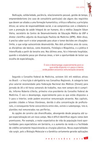 em alta


   Dedicação, solidariedade, paciência, relacionamento pessoal, gestão de tempo,
empreendedorismo (no caso de consultório particular) são alguns dos requisitos
que devem ser aliados a uma formação humanística, crítica e reflexiva; a princípios
éticos; ao senso de responsabilidade social, e ao compromisso com a cidadania e
com a promoção da saúde integral do ser humano, diz o médico Joaquim Edson
Vieira, secretário do Centro de Desenvolvimento de Educação Médica da USP e
diretor científico adjunto da Associação Paulista de Medicina (APM). Além disso,
é preciso saber ouvir e estar preparado para atuar e tomar decisões em situações-
limite, o que exige autocontrole desenvolvido. Nos dois primeiros anos do curso,
as disciplinas são básicas, como Anatomia, Fisiologia e Bioquímica, e a prática é
intensificada a partir do terceiro ano. Nos últimos anos, há o internato hospitalar,
quando o estudante passa por diversas áreas, e tem a oportunidade de testar sua
escolha de especialização.

                                    É raro o desemprego, especialmente para os
                                           que estão dispostos a ir para o interior,
                                   onde podem encontrar remuneração atraente


   Segundo o Conselho Federal de Medicina, existem 331 mil médicos ativos
no Brasil – a inscrição é obrigatória nos Conselhos Regionais. A categoria tem
piso salarial recomendado pela Federação Nacional dos Médicos (Fenam) para
jornada de 20 a 40 horas semanais de trabalho, mas nem sempre ele é cumpri-
do, informa Roberto d´Avila, primeiro vice-presidente do Conselho Federal de
Medicina. É raro o desemprego, especialmente para os que estão dispostos a
ir para o interior, onde podem encontrar remuneração atraente. Nas capitais,
grandes cidades e faixas litorâneas, devido à alta concentração de profissio-
nais, e consequente forte concorrência entre eles, existe o subemprego, isto é,
plantões mal remunerados nas periferias.
   As opções de carreira são diversificadas, abrangendo desde pesquisa até su-
per-especialização em um novo campo. Não é difícil identificar alguns ramos bem
promissores. Por exemplo, a maior expectativa de vida da população trará opor-
tunidades para especialistas em Geriatria, e o aumento da renda e a facilidade
de crédito certamente impulsionarão as cirurgias plásticas. Novas especialidades
vão surgir, pois a Biologia Molecular e a Genética certamente gerarão aplicações

                                                                                               69
                                       P   R   O   F   I   S   S   Õ   E   S   2   0   1   0
 