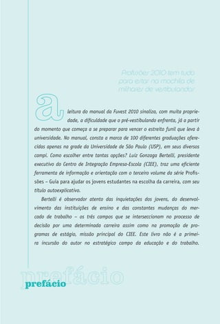 Profissões 2010 tem tudo
                                         para estar na mochila de
                                         milhares de vestibulandos


                 leitura do manual da Fuvest 2010 sinaliza, com muita proprie-
                 dade, a dificuldade que o pré-vestibulando enfrenta, já a partir
 do momento que começa a se preparar para vencer o estreito funil que leva à
 universidade. No manual, consta a marca de 100 diferentes graduações ofere-
 cidas apenas na grade da Universidade de São Paulo (USP), em seus diversos
 campi. Como escolher entre tantas opções? Luiz Gonzaga Bertelli, presidente
 executivo do Centro de Integração Empresa-Escola (CIEE), traz uma eficiente
 ferramenta de informação e orientação com o terceiro volume da série Profis-
 sões – Guia para ajudar os jovens estudantes na escolha da carreira, com seu
 título autoexplicativo.
    Bertelli é observador atento das inquietações dos jovens, do desenvol-
 vimento das instituições de ensino e das constantes mudanças do mer-
 cado de trabalho – os três campos que se interseccionam no processo de
 decisão por uma determinada carreira assim como na promoção de pro-
 gramas de estágio, missão principal do CIEE. Este livro não é a primei-
 ra incursão do autor no estratégico campo da educação e do trabalho.




prefácio
 