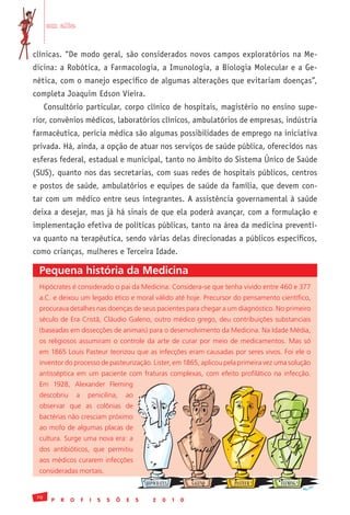 em alta


clínicas. “De modo geral, são considerados novos campos exploratórios na Me-
dicina: a Robótica, a Farmacologia, a Imunologia, a Biologia Molecular e a Ge-
nética, com o manejo específico de algumas alterações que evitariam doenças”,
completa Joaquim Edson Vieira.
      Consultório particular, corpo clínico de hospitais, magistério no ensino supe-
rior, convênios médicos, laboratórios clínicos, ambulatórios de empresas, indústria
farmacêutica, perícia médica são algumas possibilidades de emprego na iniciativa
privada. Há, ainda, a opção de atuar nos serviços de saúde pública, oferecidos nas
esferas federal, estadual e municipal, tanto no âmbito do Sistema Único de Saúde
(SUS), quanto nos das secretarias, com suas redes de hospitais públicos, centros
e postos de saúde, ambulatórios e equipes de saúde da família, que devem con-
tar com um médico entre seus integrantes. A assistência governamental à saúde
deixa a desejar, mas já há sinais de que ela poderá avançar, com a formulação e
implementação efetiva de políticas públicas, tanto na área da medicina preventi-
va quanto na terapêutica, sendo várias delas direcionadas a públicos específicos,
como crianças, mulheres e Terceira Idade.

 Pequena história da Medicina
 Hipócrates	é	considerado	o	pai	da	Medicina.	Considera-se	que	tenha	vivido	entre	460	e	377	
 a.C.	e	deixou	um	legado	ético	e	moral	válido	até	hoje.	Precursor	do	pensamento	científico,	
 procurava	detalhes	nas	doenças	de	seus	pacientes	para	chegar	a	um	diagnóstico.	No	primeiro	
 século	de	Era	Cristã,	Cláudio	Galeno,	outro	médico	grego,	deu	contribuições	substanciais	
 (baseadas	em	dissecções	de	animais)	para	o	desenvolvimento	da	Medicina.	Na	Idade	Média,	
 os	 religiosos	 assumiram	 o	 controle	 da	 arte	 de	 curar	 por	 meio	 de	 medicamentos.	 Mas	 só	
 em	1865	Louis	Pasteur	teorizou	que	as	infecções	eram	causadas	por	seres	vivos.	Foi	ele	o	
 inventor	do	processo	de	pasteurização.	Lister,	em	1865,	aplicou	pela	primeira	vez	uma	solução	
 antisséptica	 em	 um	 paciente	 com	 fraturas	 complexas,	 com	 efeito	 profilático	 na	 infecção.	
 Em	 1928,	 Alexander	 Fleming	
 descobriu	 a	 penicilina,	 ao	
 observar	 que	 as	 colônias	 de	
 bactérias	não	cresciam	próximo	
 ao	mofo	de	algumas	placas	de	
 cultura.	Surge	uma	nova	era:	a	
 dos	 antibióticos,	 que	 permitiu	
 aos	médicos	curarem	infecções	
 consideradas	mortais.
                                                HIPÓCRATES           GALENO   PASTEUR   FLEMING

 70
        P   R   O   F   I   S   S   Õ   E   S      2   0     1   0
 
