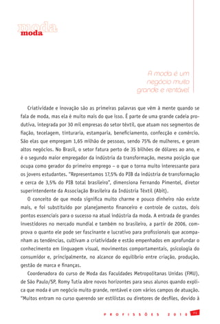 moda
moda




                                                                 A moda é um
                                                                 negócio muito
                                                              grande e rentável

   Criatividade e inovação são as primeiras palavras que vêm à mente quando se
fala de moda, mas ela é muito mais do que isso. É parte de uma grande cadeia pro-
dutiva, integrada por 30 mil empresas do setor têxtil, que atuam nos segmentos de
fiação, tecelagem, tinturaria, estamparia, beneficiamento, confecção e comércio.
São elas que empregam 1,65 milhão de pessoas, sendo 75% de mulheres, e geram
altos negócios. No Brasil, o setor fatura perto de 35 bilhões de dólares ao ano, e
é o segundo maior empregador da indústria da transformação, mesma posição que
ocupa como gerador do primeiro emprego – o que o torna muito interessante para
os jovens estudantes. “Representamos 17,5% do PIB da indústria de transformação
e cerca de 3,5% do PIB total brasileiro”, dimensiona Fernando Pimentel, diretor
superintendente da Associação Brasileira da Indústria Têxtil (Abit).
   O conceito de que moda significa muito charme e pouco dinheiro não existe
mais, e foi substituído por planejamento financeiro e controle de custos, dois
pontos essenciais para o sucesso na atual indústria da moda. A entrada de grandes
investidores no mercado mundial e também no brasileiro, a partir de 2006, com-
prova o quanto ele pode ser fascinante e lucrativo para profissionais que acompa-
nham as tendências, cultivam a criatividade e estão empenhados em aprofundar o
conhecimento em linguagem visual, movimentos comportamentais, psicologia do
consumidor e, principalmente, no alcance do equilíbrio entre criação, produção,
gestão de marca e finanças.
   Coordenadora do curso de Moda das Faculdades Metropolitanas Unidas (FMU),
de São Paulo/SP, Romy Tutia abre novos horizontes para seus alunos quando expli-
ca que moda é um negócio muito grande, rentável e com vários campos de atuação.
“Muitos entram no curso querendo ser estilistas ou diretores de desfiles, devido à

                                                                                              71
                                      P   R   O   F   I   S   S   Õ   E   S   2   0   1   0
 
