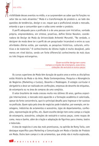 em alta


visibilidade desses eventos na mídia, e se surpreendem ao saber que há funções no
setor tão ou mais atraentes.” Moda é a transformação do produto e, ao lado das
questões de tendências, design e cor, requer que o profissional estude o mercado,
entenda o que o consumidor quer e saiba como vender o produto.
      O perfil adequado para a profissão é o de uma pessoa com iniciativa, vontade
própria, empreendedora, em síntese, proativas, define Eloize Navalon, coorde-
nadora de Design de Moda da Universidade Anhembi Morumbi. “Na verdade, o
designer de moda deve ter o perfil de um pesquisador incansável e entre as suas
atividades diárias estão, por exemplo, as pesquisas históricas, culturais, artís-
ticas e de materiais.” O conhecimento do idioma inglês é muito desejável, pelo
menos em nível básico, sendo um forte diferencial conhecimento de mais duas
ou três línguas estrangeiras.

                                                              Quem escolhe design tem como
                                                    campo a criação de estamparia, acessórios,
                                                         coleções de vestuário e outras peças


      Os cursos superiores de Moda têm duração de quatro anos e entre as disciplinas
estão História da Moda e da Arte, Moda Contemporânea, Pesquisa e Abrangência
de Negócios (Marketing e Custos), Desenho e Modelagem. O estágio curricular é
obrigatório e deve ser realizado em confecções, empresas de desenho de etiquetas,
de estamparia ou na área de compras de uma varejista.
      O setor brasileiro de moda cresceu muito nos últimos 20 anos, ganhou exposi-
ção internacional, o mercado está aquecido e a formação acadêmica é valorizada,
apesar da forte concorrência, que é o principal desafio para ingressar e ter sucesso
na profissão. Quem opta pela área de negócios pode trabalhar, por exemplo, em te-
celagens, indústrias de aviamentos e acessórios, lojas de departamentos, confec-
ções, representação de grifes, etc. Quem escolhe design tem como campo a criação
de estamparia, acessórios, coleções de vestuário e outras peças, como roupas de
cama, mesa e banho, além de criação e adaptação de figurinos para cinema, teatro
e televisão.
      A área de negócios é uma das mais promissoras, na opinião de Romy Tutia, com
destaque específico para Marketing e Comunicação em Moda e Gestão de Produto
em Moda. Outro bom campo é o de aviamentos, que ainda não é muito explorado,

 72
        P   R   O   F   I   S   S   Õ   E   S   2   0   1   0
 
