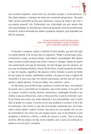 em alta


mas constitui segmento muito forte nos mercados europeu e norte-americano.
Para Eloize Navalon, o designer de moda tem excelentes perspectivas. “Ele pode
fazer carreira prestando serviço para indústrias e marcas de moda e até criar a
sua própria empresa”, diz. Profissionais com criatividade nos dois setores têm
mais oportunidades no mercado que, embora já apresente sinais de transformação
estrutural, ainda é dominado por médias e pequenas empresas, que respondem por
66% da produção.

                                       É preciso entender o perfil do cliente para
                                fazer uma moda adequada à sua personalidade,
                                           pois é muito fácil se perder na criação


   O mercado é complexo, explica a estilista Cristina Guardia, que tem três lojas
na capital paulista e há 18 anos atua no segmento. “Moda é comunicação visual,
é dinamismo e exige, ao mesmo tempo, criatividade e racionalidade. Não adianta
fazer só moda conceito porque não vende. É preciso ir devagar.” Depois de quatro
anos gerenciando uma loja de decoração, foi bem devagar que ela começou, em
sua casa, em Bragança Paulista, interior de São Paulo, criando acessórios de cabelo
e, logo em seguida, sapatilhas. Na pequena vitrine montada na parte da frente
da casa expôs um vestido, rapidamente vendido, e de peça em peça o negócio foi
crescendo e a casa virou loja. Por motivos particulares, decidiu que era hora de
ganhar a capital paulista. “O que era hobby, virou sustento”, conta.
   Em São Paulo, já na primeira loja, aumentou o número de itens, mas produziu
de acordo com a capacidade de escoamento, para evitar perdas. É ela quem faz
as compras, escolhe o tecido, desenha, desenvolve a modelagem mirando o seu
cliente, e procura diferenciais, como a mistura de fios. É preciso entender o per-
fil do cliente para fazer uma moda adequada à sua personalidade, pois é muito
fácil se perder na criação. A receita contra esse problema é conhecer o dia a dia
da confecção e não insistir no que não dá resultado, lembrando que, “em moda,
tudo é muito rápido”, explica Cristina, que pensa em sua coleção com um ano
de antecedência. Ela conta com uma equipe enxuta, com 14 funcionários e uma
estagiária, e terceiriza a oficina, a chefia de costura e o corte. “Esse é um bom
caminho. Oficina própria me deu muito trabalho, pois o lucro da confecção se
perde no erro de corte”, completa.

                                                                                              73
                                      P   R   O   F   I   S   S   Õ   E   S   2   0   1   0
 