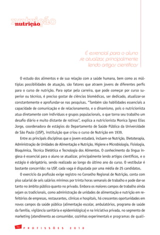 nutrição
 nutrição




                                                           É essencial para o aluno
                                                        se atualizar, principalmente
                                                            lendo artigos científicos

      O estudo dos alimentos e de sua relação com a saúde humana, bem como as múl-
tiplas possibilidades de atuação, são fatores que atraem jovens de diferentes perfis
para o curso de nutrição. Para optar pela carreira, que pode começar por curso su-
perior ou técnico, é preciso gostar de ciências biomédicas, ser dedicado, atualizar-se
constantemente e aprofundar-se nas pesquisas. “Também são habilidades essenciais a
capacidade de comunicação e de relacionamento, e o dinamismo, pois o nutricionista
atua diretamente com indivíduos e grupos populacionais, o que torna seu trabalho um
desafio diário e muito distante de rotinas”, explica a nutricionista Monica Ignez Elias
Jorge, coordenadora de estágios do Departamento de Saúde Pública da Universidade
de São Paulo (USP), instituição que criou o curso de Nutrição em 1939.
      Entre as principais disciplinas que o jovem estudará, incluem-se Nutrição, Dietoterapia,
Administração de Unidades de Alimentação e Nutrição, Higiene e Microbiologia, Fisiologia,
Bioquímica, Técnica Dietética e Tecnologia dos Alimentos. O conhecimento da língua in-
glesa é essencial para o aluno se atualizar, principalmente lendo artigos científicos, e o
estágio é obrigatório, sendo realizado ao longo do último ano do curso. O vestibular é
bastante concorrido: na USP, cada vaga é disputada por uma média de 25 candidatos.
      O exercício da profissão exige registro no Conselho Regional de Nutrição, conta com
piso salarial de seis salários mínimos por trinta horas semanais de trabalho e pode dar-se
tanto no âmbito público quanto no privado. Embora os maiores campos de trabalho ainda
sejam os tradicionais, como administração de unidades de alimentação e nutrição em re-
feitórios de empresas, restaurantes, clínicas e hospitais, há crescentes oportunidades em
novos campos da saúde pública (alimentação escolar, ambulatórios, programa de saúde
da família, vigilância sanitária e epidemiológica) e na iniciativa privada, no segmento de
marketing (atendimento ao consumidor, cozinhas experimentais e programas de quali-

 74
        P   R   O   F   I   S   S   Õ   E   S   2   0   1   0
 