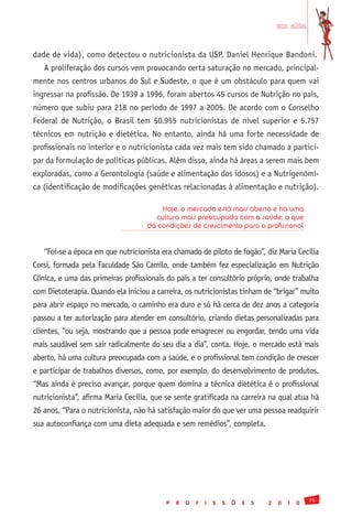 em alta


dade de vida), como detectou o nutricionista da USP, Daniel Henrique Bandoni.
   A proliferação dos cursos vem provocando certa saturação no mercado, principal-
mente nos centros urbanos do Sul e Sudeste, o que é um obstáculo para quem vai
ingressar na profissão. De 1939 a 1996, foram abertos 45 cursos de Nutrição no país,
número que subiu para 218 no período de 1997 a 2005. De acordo com o Conselho
Federal de Nutrição, o Brasil tem 50.955 nutricionistas de nível superior e 5.757
técnicos em nutrição e dietética. No entanto, ainda há uma forte necessidade de
profissionais no interior e o nutricionista cada vez mais tem sido chamado a partici-
par da formulação de políticas públicas. Além disso, ainda há áreas a serem mais bem
exploradas, como a Gerontologia (saúde e alimentação dos idosos) e a Nutrigenômi-
ca (identificação de modificações genéticas relacionadas à alimentação e nutrição).

                                        Hoje, o mercado está mais aberto e há uma
                                      cultura mais preocupada com a saúde, o que
                                    dá condições de crescimento para o profissional


   “Foi-se a época em que nutricionista era chamado de piloto de fogão”, diz Maria Cecília
Corsi, formada pela Faculdade São Camilo, onde também fez especialização em Nutrição
Clínica, e uma das primeiras profissionais do país a ter consultório próprio, onde trabalha
com Dietoterapia. Quando ela iniciou a carreira, os nutricionistas tinham de “brigar” muito
para abrir espaço no mercado, o caminho era duro e só há cerca de dez anos a categoria
passou a ter autorização para atender em consultório, criando dietas personalizadas para
clientes, “ou seja, mostrando que a pessoa pode emagrecer ou engordar, tendo uma vida
mais saudável sem sair radicalmente do seu dia a dia”, conta. Hoje, o mercado está mais
aberto, há uma cultura preocupada com a saúde, e o profissional tem condição de crescer
e participar de trabalhos diversos, como, por exemplo, do desenvolvimento de produtos.
“Mas ainda é preciso avançar, porque quem domina a técnica dietética é o profissional
nutricionista”, afirma Maria Cecília, que se sente gratificada na carreira na qual atua há
26 anos. “Para o nutricionista, não há satisfação maior do que ver uma pessoa readquirir
sua autoconfiança com uma dieta adequada e sem remédios”, completa.




                                                                                                  75
                                          P   R   O   F   I   S   S   Õ   E   S   2   0   1   0
 
