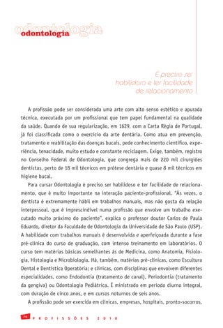 odontologia
 odontologia




                                                                          É preciso ser
                                                            habilidoso e ter facilidade
                                                                   de relacionamento

      A profissão pode ser considerada uma arte com alto senso estético e apurada
técnica, executada por um profissional que tem papel fundamental na qualidade
da saúde. Quando de sua regularização, em 1629, com a Carta Régia de Portugal,
já foi classificada como o exercício da arte dentária. Como atua em prevenção,
tratamento e reabilitação das doenças bucais, pede conhecimento científico, expe-
riência, tenacidade, muito estudo e constante reciclagem. Exige, também, registro
no Conselho Federal de Odontologia, que congrega mais de 220 mil cirurgiões
dentistas, perto de 18 mil técnicos em prótese dentária e quase 8 mil técnicos em
higiene bucal.
      Para cursar Odontologia é preciso ser habilidoso e ter facilidade de relaciona-
mento, que é muito importante na interação paciente-profissional. “Às vezes, o
dentista é extremamente hábil em trabalhos manuais, mas não gosta da relação
interpessoal, que é imprescindível numa profissão que envolve um trabalho exe-
cutado muito próximo do paciente”, explica o professor doutor Carlos de Paula
Eduardo, diretor da Faculdade de Odontologia da Universidade de São Paulo (USP).
A habilidade com trabalhos manuais é desenvolvida e aperfeiçoada durante a fase
pré-clínica do curso de graduação, com intenso treinamento em laboratórios. O
curso tem matérias básicas semelhantes às de Medicina, como Anatomia, Fisiolo-
gia, Histologia e Microbiologia. Há, também, matérias pré-clínicas, como Escultura
Dental e Dentística Operatória; e clínicas, com disciplinas que envolvem diferentes
especialidades, como Endodontia (tratamento de canal), Periodontia (tratamento
da gengiva) ou Odontologia Pediátrica. É ministrado em período diurno integral,
com duração de cinco anos, e em cursos noturnos de seis anos.
      A profissão pode ser exercida em clínicas, empresas, hospitais, pronto-socorros,

 76
        P   R   O   F   I   S   S   Õ   E   S   2   0   1   0
 