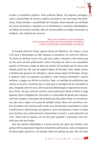 em alta


escolas e consultórios próprios. Como profissão liberal, traz algumas vantagens,
como a oportunidade de montar o próprio consultório e ter uma longa vida profis-
sional. Existe também a possibilidade de interação, desenvolvendo sua atividade
em outros consultórios, hospitais ou no atendimento a convênios odontológicos,
no âmbito da iniciativa privada, além do serviço público em órgãos municipais ou
estaduais, com ingresso por concurso.

                                         Atuar com convênios e outras atividades
                        sob contrato pode render uma remuneração insatisfatória
                               e levar o profissional a sobrecarregar sua agenda


   O cirurgião-dentista Ecidyr Laguna entrou em Medicina, mas largou o curso
e foi para a Odontologia na USP, disposto a concretizar um sonho de infância.
“Eu tinha um dentista muito ruim, que vivia suado, e prometi a mim mesmo que
um dia seria um bom profissional”, conta. Pensando em abrir o seu consultório
quando se formasse, propôs ao dono da cantina da faculdade que lhe desse uma
refeição grátis por dia, que ele pagaria depois de formado. Trato selado, juntou
o dinheiro que gastaria nas refeições e, pouco tempo depois de formado, atingiu
o objetivo: abriu um pequeno consultório, onde começou atendendo a quatro
senhoras, e pagou sua dívida na cantina. Hoje, na condição de profissional que
venceu na carreira, reconhece que o custo para a montagem de um consultório é
alto, chegando a 60 mil reais. Clínico geral de Odontologia e especialista em pró-
tese clínica, diz que construir carreira como profissional liberal é difícil e exige
algumas outras competências. Uma delas é a capacidade de gestão (por exemplo,
controlar compras e estocagem de produtos que não podem faltar no consultório,
mas são caros e alguns com prazo de validade curto). Atuar com convênios e ou-
tras atividades sob contrato pode render uma remuneração insatisfatória e levar
o profissional a sobrecarregar sua agenda e, como consequência, reduzir o tempo
para atualizar seus conhecimentos e desenvolver a carreira, o que representa um
risco. “Quem não se atualiza, em um ano está superado”, acrescenta, num con-
selho que vale para todos.
   Uma das maiores dificuldades é a baixa procura por parte dos clientes, pois
apenas 10% da população frequenta consultórios particulares, como consequência
do baixo poder aquisitivo e do elevado índice de pobreza do país. Mas há sinais

                                                                                                77
                                        P   R   O   F   I   S   S   Õ   E   S   2   0   1   0
 