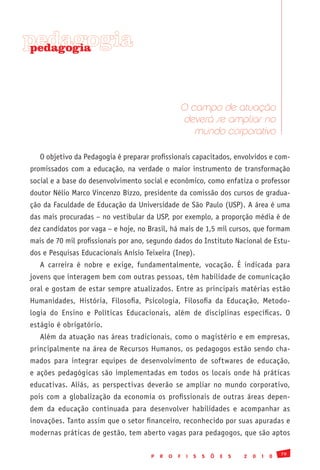 pedagogia
 pedagogia




                                                      O campo de atuação
                                                      deverá se ampliar no
                                                         mundo corporativo

   O objetivo da Pedagogia é preparar profissionais capacitados, envolvidos e com-
promissados com a educação, na verdade o maior instrumento de transformação
social e a base do desenvolvimento social e econômico, como enfatiza o professor
doutor Nélio Marco Vincenzo Bizzo, presidente da comissão dos cursos de gradua-
ção da Faculdade de Educação da Universidade de São Paulo (USP). A área é uma
das mais procuradas – no vestibular da USP, por exemplo, a proporção média é de
dez candidatos por vaga – e hoje, no Brasil, há mais de 1,5 mil cursos, que formam
mais de 70 mil profissionais por ano, segundo dados do Instituto Nacional de Estu-
dos e Pesquisas Educacionais Anísio Teixeira (Inep).
   A carreira é nobre e exige, fundamentalmente, vocação. É indicada para
jovens que interagem bem com outras pessoas, têm habilidade de comunicação
oral e gostam de estar sempre atualizados. Entre as principais matérias estão
Humanidades, História, Filosofia, Psicologia, Filosofia da Educação, Metodo-
logia do Ensino e Políticas Educacionais, além de disciplinas específicas. O
estágio é obrigatório.
   Além da atuação nas áreas tradicionais, como o magistério e em empresas,
principalmente na área de Recursos Humanos, os pedagogos estão sendo cha-
mados para integrar equipes de desenvolvimento de softwares de educação,
e ações pedagógicas são implementadas em todos os locais onde há práticas
educativas. Aliás, as perspectivas deverão se ampliar no mundo corporativo,
pois com a globalização da economia os profissionais de outras áreas depen-
dem da educação continuada para desenvolver habilidades e acompanhar as
inovações. Tanto assim que o setor financeiro, reconhecido por suas apuradas e
modernas práticas de gestão, tem aberto vagas para pedagogos, que são aptos

                                                                                               79
                                      P   R   O   F    I   S   S   Õ   E   S   2   0   1   0
 