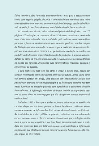 É dele também a obra Formando empreendedores – Guia para o estudante que
sonha com negócio próprio, de 2006 – uma mais do que bem-vinda aula sobre
como sobreviver num mercado em que o tradicional emprego assalariado dá si-
nais de extinção, em favor de outras modalidades de relações ocupacionais.
    Há cerca de uma década, saía a primeira edição da série Profissões, com 177
páginas, 22 indicações de cursos em alta e 12 de áreas promissoras, revelando
uma visão bem antenada com a realidade, pois indicava boas perspectivas
para que o jovem se sentisse atraído pela pesquisa genética, um dos campos
da Biologia que vem revelando crescente vigor e acelerado desenvolvimento,
pois em seus laboratórios começa a ser gestada uma revolução na saúde e na
produtividade de vários segmentos do mundo da produção. O segundo volume,
datado de 2005, já era bem mais alentado e incorporava as novas tendências
no mundo das carreiras, detalhando suas características, requisitos pessoais e
perspectivas de sucesso.
    O guia Profissões 2010 não fica atrás e, daqui a alguns anos, poderá ser
também reconhecido como uma correta antevisão de futuro. Afinal, como certa
vez afirmou Bertelli em artigo, uma previsão sem embasamento factual não
passa de um exercício inócuo de futurologia. E de futurologia este livro não tem
nada: é produto de exaustiva pesquisa com especialistas e educadores de cada
área enfocada. A informação não deixa de brotar também da experiência pes-
soal do autor, dono de uma bagagem que alia atuação nos campos empresarial
e educacional.
    Profissões 2010 – Guia para ajudar os jovens estudantes na escolha da
carreira chega em boa hora, porque os jovens brasileiros continuam extre-
mamente carentes de informações úteis ao seu desenvolvimento profissional.
As instituições de ensino, públicas e privadas, ostentam um sem número de
cursos, mas continuam a oferecer modelos educacionais que privilegiam muito
mais a teoria do que a prática e, por isso, ficam descompassadas com a reali-
dade das empresas. Isso sem falar que o processo de orientação e informação
profissional, que idealmente deveria começar no ensino fundamental, não che-
gou sequer ao nível médio.


P   R   O   F   I   S   S   Õ   E   S   2   0   1   0
 