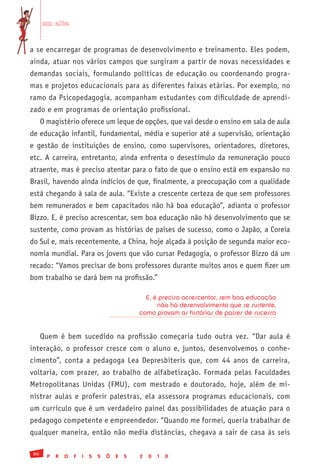 em alta


a se encarregar de programas de desenvolvimento e treinamento. Eles podem,
ainda, atuar nos vários campos que surgiram a partir de novas necessidades e
demandas sociais, formulando políticas de educação ou coordenando progra-
mas e projetos educacionais para as diferentes faixas etárias. Por exemplo, no
ramo da Psicopedagogia, acompanham estudantes com dificuldade de aprendi-
zado e em programas de orientação profissional.
     O magistério oferece um leque de opções, que vai desde o ensino em sala de aula
de educação infantil, fundamental, média e superior até a supervisão, orientação
e gestão de instituições de ensino, como supervisores, orientadores, diretores,
etc. A carreira, entretanto, ainda enfrenta o desestímulo da remuneração pouco
atraente, mas é preciso atentar para o fato de que o ensino está em expansão no
Brasil, havendo ainda indícios de que, finalmente, a preocupação com a qualidade
está chegando à sala de aula. “Existe a crescente certeza de que sem professores
bem remunerados e bem capacitados não há boa educação”, adianta o professor
Bizzo. E, é preciso acrescentar, sem boa educação não há desenvolvimento que se
sustente, como provam as histórias de países de sucesso, como o Japão, a Coreia
do Sul e, mais recentemente, a China, hoje alçada à posição de segunda maior eco-
nomia mundial. Para os jovens que vão cursar Pedagogia, o professor Bizzo dá um
recado: “Vamos precisar de bons professores durante muitos anos e quem fizer um
bom trabalho se dará bem na profissão.”

                                                 E, é preciso acrescentar, sem boa educação
                                                     não há desenvolvimento que se sustente,
                                               como provam as histórias de países de sucesso


     Quem é bem sucedido na profissão começaria tudo outra vez. “Dar aula é
interação, o professor cresce com o aluno e, juntos, desenvolvemos o conhe-
cimento”, conta a pedagoga Lea Depresbiteris que, com 44 anos de carreira,
voltaria, com prazer, ao trabalho de alfabetização. Formada pelas Faculdades
Metropolitanas Unidas (FMU), com mestrado e doutorado, hoje, além de mi-
nistrar aulas e proferir palestras, ela assessora programas educacionais, com
um currículo que é um verdadeiro painel das possibilidades de atuação para o
pedagogo competente e empreendedor. “Quando me formei, queria trabalhar de
qualquer maneira, então não media distâncias, chegava a sair de casa às seis

80
       P   R   O   F   I   S   S   Õ   E   S   2   0   1   0
 