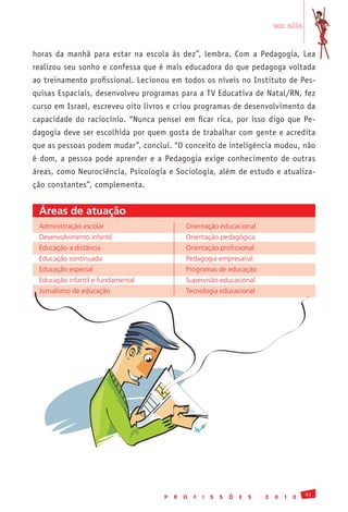 em alta


horas da manhã para estar na escola às dez”, lembra. Com a Pedagogia, Lea
realizou seu sonho e confessa que é mais educadora do que pedagoga voltada
ao treinamento profissional. Lecionou em todos os níveis no Instituto de Pes-
quisas Espaciais, desenvolveu programas para a TV Educativa de Natal/RN, fez
curso em Israel, escreveu oito livros e criou programas de desenvolvimento da
capacidade do raciocínio. “Nunca pensei em ficar rica, por isso digo que Pe-
dagogia deve ser escolhida por quem gosta de trabalhar com gente e acredita
que as pessoas podem mudar”, conclui. “O conceito de inteligência mudou, não
é dom, a pessoa pode aprender e a Pedagogia exige conhecimento de outras
áreas, como Neurociência, Psicologia e Sociologia, além de estudo e atualiza-
ção constantes”, complementa.


 Áreas de atuação
 Administração	escolar                     Orientação	educacional
 Desenvolvimento	infantil                  Orientação	pedagógica
 Educação	a	distância                      Orientação	profissional
 Educação	continuada                       Pedagogia	empresarial
 Educação	especial                         Programas	de	educação
 Educação	infantil	e	fundamental           Supervisão	educacional
 Jornalismo	de	educação                    Tecnologia	educacional




                                                                                           81
                                   P   R   O   F   I   S   S   Õ   E   S   2   0   1   0
 