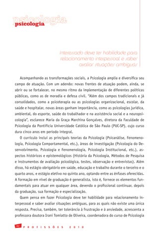 psicologia
psicologia




                                            Interessado deve ter habilidade para
                                             relacionamento interpessoal e saber
                                                      avaliar situações ambíguas

      Acompanhando as transformações sociais, a Psicologia amplia e diversifica seu
campo de atuação. Com um adendo: novas frentes de atuação podem, ainda, se
abrir ou se fortalecer, no mesmo ritmo da implementação de diferentes políticas
públicas, como as de moradia e defesa civil. “Além dos campos tradicionais e já
consolidados, como a psicoterapia ou as psicologias organizacional, escolar, da
saúde e hospitalar, novas áreas ganham importância, como as psicologias jurídica,
ambiental, do esporte, saúde do trabalhador e na assistência social e a neuropsi-
cologia”, esclarece Maria da Graça Marchina Gonçalves, diretora da Faculdade de
Psicologia da Pontifícia Universidade Católica de São Paulo (PUC-SP), cujo curso
dura cinco anos em período integral.
      O currículo inclui as principais teorias da Psicologia (Psicanálise, Fenomeno-
logia, Psicologia Comportamental, etc.), áreas de investigação (Psicologia do De-
senvolvimento, Psicologia e Fenomenologia, Psicologia Institucional, etc.), as-
pectos históricos e epistemológicos (História da Psicologia, Métodos de Pesquisa
e instrumentos de avaliação psicológica, testes, observação e entrevistas). Além
disso, há estágio obrigatório em saúde, educação e trabalho durante o terceiro e o
quarto anos, e estágio eletivo no quinto ano, optando entre as ênfases oferecidas.
A formação em nível de graduação é generalista, isto é, fornece os elementos fun-
damentais para atuar em qualquer área, devendo o profissional continuar, depois
da graduação, sua formação e especialização.
      Quem pensa em fazer Psicologia deve ter habilidade para relacionamento in-
terpessoal e saber avaliar situações ambíguas, para as quais não existe uma única
resposta. Precisa, também, ter tolerância à frustração e à ansiedade, acrescenta a
professora doutora Irani Tomiatto de Oliveira, coordenadora do curso de Psicologia

 82
        P   R   O   F   I   S   S   Õ   E    S   2   0   1   0
 