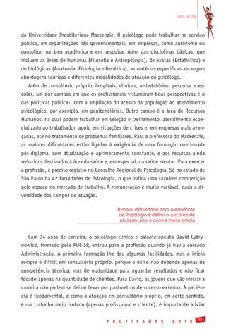 em alta


da Universidade Presbiteriana Mackenzie. O psicólogo pode trabalhar no serviço
público, em organizações não governamentais, em empresas, como autônomo ou
consultor, na área acadêmica e em pesquisa. Além das disciplinas básicas, que
incluem as áreas de humanas (Filosofia e Antropologia), de exatas (Estatística) e
de biológicas (Anatomia, Fisiologia e Genética), as matérias específicas abrangem
abordagens teóricas e diferentes modalidades de atuação do psicólogo.
   Além de consultório próprio, hospitais, clínicas, ambulatórios, pesquisa e es-
colas, um dos campos em que os profissionais vislumbram boas perspectivas é o
das políticas públicas, com a ampliação do acesso da população ao atendimento
psicológico, por exemplo, em penitenciárias. Outro campo é a área de Recursos
Humanos, na qual podem trabalhar em seleção e treinamento, atendimento espe-
cializado ao trabalhador, apoio em situações de crises e, em empresas mais avan-
çadas, até no tratamento de problemas familiares. Para a professora do Mackenzie,
as maiores dificuldades estão ligadas à exigência de uma formação continuada
pós-diploma, com atualização e aprimoramento constante, e aos recursos ainda
reduzidos destinados à área da saúde e, em especial, da saúde mental. Para exercer
a profissão, é preciso registro no Conselho Regional de Psicologia. Só no estado de
São Paulo há 42 faculdades de Psicologia, o que indica uma razoável competição
pelo espaço no mercado de trabalho. A remuneração é muito variável, dada a di-
versidade dos campos de atuação.

                                              A maior dificuldade para o estudante
                                               de Psicologia é definir a sua área de
                                               atuação, pois o curso é muito amplo


   Com 34 anos de carreira, o psicólogo clínico e psicoterapeuta David Cytry-
nowicz, formado pela PUC-SP, entrou para a profissão quando já havia cursado
Administração. A primeira formação lhe deu algumas facilidades, mas o início
sempre é difícil em consultório próprio, porque o êxito não depende apenas da
competência técnica, mas de maturidade para aguardar resultados e não ficar
focado apenas na quantidade de clientes. Para David, os jovens que vão iniciar a
carreira não podem se deixar levar por parâmetros de sucesso externo. A paciên-
cia é fundamental, e como a atuação em consultório próprio, em certo sentido,
é um trabalho meio isolado (apenas profissional e cliente), é importante aliviar

                                                                                              83
                                      P   R   O   F   I   S   S   Õ   E   S   2   0   1   0
 