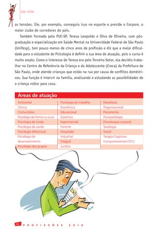 em alta


as tensões. Ele, por exemplo, conseguiu isso no esporte e preside o Corpore, o
maior clube de corredores do país.
      Também formada pela PUC-SP, Teresa Leopoldo e Silva de Oliveira, com pós-
graduação e especialização em Saúde Mental na Universidade Federal de São Paulo
(Unifesp), tem pouco menos de cinco anos de profissão e diz que a maior dificul-
dade para o estudante de Psicologia é definir a sua área de atuação, pois o curso é
muito amplo. Como o interesse de Teresa era pelo Terceiro Setor, ela decidiu traba-
lhar no Centro de Referência da Criança e do Adolescente (Creca) da Prefeitura de
São Paulo, onde atende crianças que estão na rua por causa de conflitos domésti-
cos. Sua função é intervir na família, analisando e estudando as possibilidades de
a criança voltar para casa.


 Áreas de atuação
 Ambiental	                                 Psicologia	do	trabalho	   Metafísica
 Clínica	                                   Econômica	                Organizacional	
 Comunitária	                               Educacional	              Psicometria	
 Psicologia	da	forma	(da	Gestalt)	          Esportiva	                Psicopatologia	
 Psicologia	da	moda	                        Experimental	             Psicoterapia	corporal	
 Psicologia	da	saúde	                       Forense	                  Sexologia	
 Psicologia	diferencial	                    Hospitalar	               Social	
 Psicologia	do	                             Industrial	               Terapia	Cognitiva	
 desenvolvimento	                           Integral	                 Comportamental	(TCC)
 Psicologia	dos	grupos	                     Jurídica	




 84
        P   R   O   F   I   S   S   Õ   E   S      2    0   1   0
 