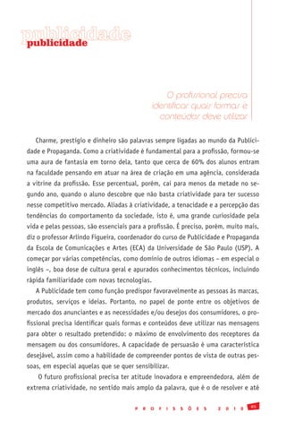 publicidade
publicidade




                                                   O profissional precisa
                                               identificar quais formas e
                                                 conteúdos deve utilizar

   Charme, prestígio e dinheiro são palavras sempre ligadas ao mundo da Publici-
dade e Propaganda. Como a criatividade é fundamental para a profissão, formou-se
uma aura de fantasia em torno dela, tanto que cerca de 60% dos alunos entram
na faculdade pensando em atuar na área de criação em uma agência, considerada
a vitrine da profissão. Esse percentual, porém, cai para menos da metade no se-
gundo ano, quando o aluno descobre que não basta criatividade para ter sucesso
nesse competitivo mercado. Aliadas à criatividade, a tenacidade e a percepção das
tendências do comportamento da sociedade, isto é, uma grande curiosidade pela
vida e pelas pessoas, são essenciais para a profissão. É preciso, porém, muito mais,
diz o professor Arlindo Figueira, coordenador do curso de Publicidade e Propaganda
da Escola de Comunicações e Artes (ECA) da Universidade de São Paulo (USP). A
começar por várias competências, como domínio de outros idiomas – em especial o
inglês –, boa dose de cultura geral e apurados conhecimentos técnicos, incluindo
rápida familiaridade com novas tecnologias.
   A Publicidade tem como função predispor favoravelmente as pessoas às marcas,
produtos, serviços e ideias. Portanto, no papel de ponte entre os objetivos de
mercado dos anunciantes e as necessidades e/ou desejos dos consumidores, o pro-
fissional precisa identificar quais formas e conteúdos deve utilizar nas mensagens
para obter o resultado pretendido: o máximo de envolvimento dos receptores da
mensagem ou dos consumidores. A capacidade de persuasão é uma característica
desejável, assim como a habilidade de compreender pontos de vista de outras pes-
soas, em especial aquelas que se quer sensibilizar.
    O futuro profissional precisa ter atitude inovadora e empreendedora, além de
extrema criatividade, no sentido mais amplo da palavra, que é o de resolver e até

                                                                                               85
                                       P   R   O   F   I   S   S   Õ   E   S   2   0   1   0
 