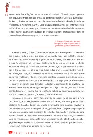 em alta


mesmo antecipar soluções com os recursos disponíveis. “É profissão para pessoas
com pique, que trabalham sob pressão e gostam de desafios”, destaca Luiz Fernan-
do Garcia, diretor nacional do curso de Comunicação Social da Escola Superior de
Propaganda e Marketing (ESPM). Uma pesquisa rápida, ainda que informal, entre
publicitários da ativa revela que lidar com um sem número de atividades ao mesmo
tempo, manter a calma em situações de estresse e cumprir prazos exíguos também
são condições sine qua non para o sucesso na carreira.

                                                                 É uma profissão para pessoas
                                                                com pique, que trabalham sob
                                                                 pressão e gostam de desafios


      Durante o curso, o aluno desenvolve habilidades e competências técnicas
que o capacitarão a atuar em agências de publicidade, em indústrias (áreas
de marketing, trade marketing e gerência de produtos, por exemplo), em em-
presas fornecedoras de serviços (institutos de pesquisa, eventos, produção
audiovisual e digital) e em veículos de comunicação – que absorvem a maior
parte dos formados –, além de indústrias e dos próprios anunciantes. São di-
versas opções, mas, por se tratar de uma área muito dinâmica, em evolução e
mudanças contínuas, não se recomenda escolher um ramo a seguir no futuro,
com base apenas na situação atual do mercado. Ou seja, publicitário deve es-
tar sempre preparado para detectar e adaptar-se rapidamente às novidades da
área e a novos nichos de atuação que possam surgir. “Por isso, um dos maiores
obstáculos a vencer pode estar na tendência natural de acomodação diante dos
novos e contínuos desafios”, observa o professor Garcia.
      Como ocorre em outras profissões, o início da carreira se dá em meio a forte
concorrência, altas exigências e salários iniciais baixos, mas com grandes possi-
bilidades de trabalho. Cursar uma escola reconhecida pelo mercado, envolver-se
com as disciplinas, com o meio publicitário, professores e colegas é um passaporte
com visto de entrada para o mercado de trabalho. Resumindo, o profissional deve
manter um olho de detetive no que acontece à sua volta e nos avanços da tecno-
logia da comunicação, pois o diferencial será sempre a atitude de cada um, a ba-
gagem de experiências e a qualidade da rede de relacionamento que ele construir
(networking) desde a sua entrada na faculdade.

 86
        P   R   O   F   I   S   S   Õ   E   S   2   0   1   0
 