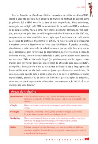 em alta


     Laerte Brandão de Mendonça Júnior, supervisor de mídia da AlmapBBDO,
eleita a segunda agência mais criativa do mundo no Festival de Cannes 2008
(a primeira foi a BBDO Nova York), tem 16 anos de profissão. Ainda estudante,
conseguiu um estágio pelo CIEE no departamento de mídia da MPM, e dedicou-
se de corpo e alma. Valeu a pena: nove meses depois foi contratado. “No está-
gio, encantei-me pela área de mídia e pelo trabalho diferente a cada dia”, diz,
comprovando um dos benefícios do estágio, que é exatamente a confirmação
da escolha da profissão. O caminho foi difícil. “O maior desafio do profissional
é mostrar talento e desenvolver sozinho suas habilidades. É preciso ler muito,
atualizar-se e criar uma rede de relacionamento que permita buscar orienta-
ção”, acrescenta, com forte toque de pragmatismo. Laerte vivenciou a chegada
de novas mídias, como internet e televisão a cabo, que exigiram novos estudos
em sua área. “Não existe mais target (ou público-alvo) pronto; agora traba-
lhamos com territórios (públicos específicos) de afinidade para cada produto”,
exemplifica. Consultor de mídia da Faculdade de Publicidade e Propaganda da
Escola de Belas Artes, ele insiste com os jovens para irem atrás do máximo. “A
aula não acaba quando bate o sinal, o aluno tem de ouvir o professor, procurar
especialistas, pesquisar e, se achar um bom local para estagiar ou trabalhar,
deve mostrar que é capaz e não se importar com a remuneração inicial. O reco-
nhecimento vem depois.”

     Áreas de trabalho
 Atendimento Cuida	do	relacionamento	com	clientes;	estuda	custos	e	orçamentos;	
 	           organiza;	acompanha	o	trabalho	de	criação;	e	apresenta	as	propostas	aos	
 	           clientes.
 Criação        Elabora	anúncios	comerciais	e	outras	peças	publicitárias	para	as	várias		           	
 	              mídias.	
 Produção       Acompanha	e	viabiliza	a	execução	do	projeto	de	criação,	cuidando	da	
 	              locação,	da	contratação	de	atores,	da	logística,	etc.
 Marketing      Elabora	estratégias	de	lançamentos	e	sustentação	de	produtos	e	serviços,	
 	              com	base	em	pesquisas	de	mercado;	define	técnicas	de	vendas,		 	          	
 	              promoção,	distribuição	e	divulgação	do	produto.	
 Mídia          Estuda	e	planeja	a	inserção	das	peças,	com	base	em	análise	de	dados	de	
 	              circulação	e	público	dos	veículos	de	comunicação;	supervisiona	a	frequência	
 	              e	a	qualidade	das	inserções.

                                                                                                   87
                                           P   R   O   F   I   S   S   Õ   E   S   2   0   1   0
 