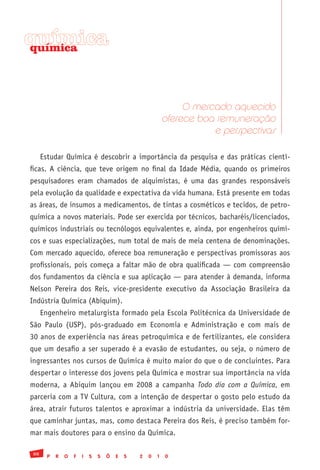 química
química




                                                                O mercado aquecido
                                                           oferece boa remuneração
                                                                      e perspectivas

     Estudar Química é descobrir a importância da pesquisa e das práticas cientí-
ficas. A ciência, que teve origem no final da Idade Média, quando os primeiros
pesquisadores eram chamados de alquimistas, é uma das grandes responsáveis
pela evolução da qualidade e expectativa da vida humana. Está presente em todas
as áreas, de insumos a medicamentos, de tintas a cosméticos e tecidos, de petro-
química a novos materiais. Pode ser exercida por técnicos, bacharéis/licenciados,
químicos industriais ou tecnólogos equivalentes e, ainda, por engenheiros quími-
cos e suas especializações, num total de mais de meia centena de denominações.
Com mercado aquecido, oferece boa remuneração e perspectivas promissoras aos
profissionais, pois começa a faltar mão de obra qualificada — com compreensão
dos fundamentos da ciência e sua aplicação — para atender à demanda, informa
Nelson Pereira dos Reis, vice-presidente executivo da Associação Brasileira da
Indústria Química (Abiquim).
     Engenheiro metalurgista formado pela Escola Politécnica da Universidade de
São Paulo (USP), pós-graduado em Economia e Administração e com mais de
30 anos de experiência nas áreas petroquímica e de fertilizantes, ele considera
que um desafio a ser superado é a evasão de estudantes, ou seja, o número de
ingressantes nos cursos de Química é muito maior do que o de concluintes. Para
despertar o interesse dos jovens pela Química e mostrar sua importância na vida
moderna, a Abiquim lançou em 2008 a campanha Todo dia com a Química, em
parceria com a TV Cultura, com a intenção de despertar o gosto pelo estudo da
área, atrair futuros talentos e aproximar a indústria da universidade. Elas têm
que caminhar juntas, mas, como destaca Pereira dos Reis, é preciso também for-
mar mais doutores para o ensino da Química.

88
       P   R   O   F   I   S   S   Õ   E   S   2   0   1   0
 