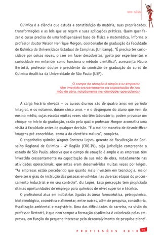 em alta


   Química é a ciência que estuda a constituição da matéria, suas propriedades,
transformações e as leis que as regem e suas aplicações práticas. Quem quer fa-
zer o curso precisa de uma indispensável base de física e matemática, informa o
professor doutor Nelson Henrique Morgon, coordenador de graduação da Faculdade
de Química da Universidade Estadual de Campinas (Unicamp). “É preciso ter curio-
sidade por coisas novas, prazer em fazer descobertas, gosto por experimentos e
curiosidade em entender como funciona o método científico”, acrescenta Mauro
Bertotti, professor doutor e presidente da comissão de graduação do curso de
Química Analítica da Universidade de São Paulo (USP).

                                   O campo de atuação é amplo e as empresas
                           têm investido crescentemente na capacitação de sua
                          mão de obra, notadamente nas atividades operacionais


   A carga horária elevada – os cursos diurnos são de quatro anos em período
integral, e os noturnos duram cinco anos – e o despreparo do aluno que vem do
ensino médio, cujas escolas muitas vezes não têm laboratório, podem provocar um
choque no início da graduação, razão pela qual o professor Morgon aconselha uma
visita à faculdade antes de qualquer decisão. “É a melhor maneira de desmistificar
imagens pré-concebidas, como a do cientista maluco”, completa.
   O engenheiro químico Wagner Contrera Lopes, gerente de fiscalização do Con-
selho Regional de Química – 4ª Região (CRQ-IV), cuja jurisdição compreende o
estado de São Paulo, observa que o campo de atuação é amplo e as empresas têm
investido crescentemente na capacitação de sua mão de obra, notadamente nas
atividades operacionais, que antes eram desenvolvidas muitas vezes por leigos.
“As empresas estão percebendo que quanto mais investem em tecnologia, maior
deve ser o grau de instrução das pessoas envolvidas nas diversas etapas do proces-
samento industrial e no seu controle”, diz Lopes. Essa percepção tem propiciado
ótimas oportunidades de emprego para químicos de nível superior e técnico.
   O profissional atua em indústrias ligadas às áreas farmacêutica, petroquímica,
biotecnológica, cosmética e alimentar, entre outras, além de pesquisa, consultoria,
fiscalização ambiental e magistério. Uma das dificuldades da carreira, na visão do
professor Bertotti, é que nem sempre a formação acadêmica é valorizada pelas em-
presas, em função do pequeno interesse pelo desenvolvimento de pesquisa pionei-

                                                                                              89
                                      P   R   O   F   I   S   S   Õ   E   S   2   0   1   0
 