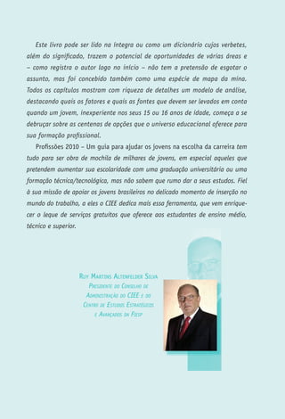 Este livro pode ser lido na íntegra ou como um dicionário cujos verbetes,
além do significado, trazem o potencial de oportunidades de várias áreas e
– como registra o autor logo no início – não tem a pretensão de esgotar o
assunto, mas foi concebido também como uma espécie de mapa da mina.
Todos os capítulos mostram com riqueza de detalhes um modelo de análise,
destacando quais os fatores e quais as fontes que devem ser levados em conta
quando um jovem, inexperiente nos seus 15 ou 16 anos de idade, começa a se
debruçar sobre as centenas de opções que o universo educacional oferece para
sua formação profissional.
   Profissões 2010 – Um guia para ajudar os jovens na escolha da carreira tem
tudo para ser obra de mochila de milhares de jovens, em especial aqueles que
pretendem aumentar sua escolaridade com uma graduação universitária ou uma
formação técnica/tecnológica, mas não sabem que rumo dar a seus estudos. Fiel
à sua missão de apoiar os jovens brasileiros no delicado momento de inserção no
mundo do trabalho, a eles o CIEE dedica mais essa ferramenta, que vem enrique-
cer o leque de serviços gratuitos que oferece aos estudantes de ensino médio,
técnico e superior.




                      Ruy MaRtins altenfeldeR silva
                         Presidente do Conselho de
                        AdministrAção do Ciee e do
                       Centro de estudos estrAtégiCos
                            e AvAnçAdos dA FiesP




                                            P   R   O   F   I   S   S   Õ   E   S   2   0   1   0
 