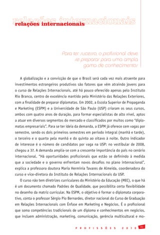relações internacionais
relações internacionais




                              Para ter sucesso, o profissional deve
                                    se preparar para uma ampla
                                        gama de conhecimentos

   A globalização e a convicção de que o Brasil será cada vez mais atraente para
investimentos estrangeiros produtivos são fatores que vêm atraindo jovens para
o curso de Relações Internacionais, até há pouco oferecido apenas pelo Instituto
Rio Branco, centro de excelência mantido pelo Ministério das Relações Exteriores,
com a finalidade de preparar diplomatas. Em 2002, a Escola Superior de Propaganda
e Marketing (ESPM) e a Universidade de São Paulo (USP) criaram os seus cursos,
ambos com quatro anos de duração, para formar especialistas de alto nível, aptos
a atuar em diversos segmentos do mercado e classificados por muitos como “diplo-
matas empresariais”. Para se ter ideia da demanda, a ESPM já oferece cem vagas por
semestre, sendo os dois primeiros semestres em período integral (manhã e tarde),
o terceiro e o quarto pela manhã e do quinto ao oitavo à noite. Outro indicador
de interesse é o número de candidatos por vaga na USP: no vestibular de 2008,
chegou a 37. A demanda amplia-se com a crescente importância do país no cenário
internacional. “Há oportunidades profissionais que estão se definindo à medida
que a sociedade e o governo enfrentam novos desafios no plano internacional”,
explica a professora doutora Maria Hermínia Tavares de Almeida, coordenadora do
curso e vice-diretora do Instituto de Relações Internacionais da USP.
   O curso não tem diretrizes curriculares do Ministério da Educação (MEC), o que há
é um documento chamado Padrões de Qualidade, que possibilita certa flexibilidade
no desenho da matriz curricular. Na ESPM, o objetivo é formar o diplomata corpora-
tivo, conta o professor Sérgio Pio Bernardes, diretor nacional do Curso de Graduação
em Relações Internacionais com Ênfase em Marketing e Negócios. É o profissional
que soma competências tradicionais de um diploma e conhecimentos em negócios,
que incluem administração, marketing, comunicação, gerência multicultural e mo-

                                                                                               91
                                       P   R   O   F   I   S   S   Õ   E   S   2   0   1   0
 