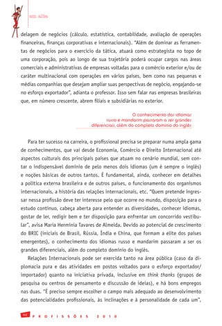 em alta


delagem de negócios (cálculo, estatística, contabilidade, avaliação de operações
financeiras, finanças corporativas e internacionais). “Além de dominar as ferramen-
tas de negócios para o exercício da tática, atuará como estrategista no topo de
uma corporação, pois ao longo de sua trajetória poderá ocupar cargos nas áreas
comerciais e administrativas de empresas voltadas para o comércio exterior e/ou de
caráter multinacional com operações em vários países, bem como nas pequenas e
médias companhias que desejam ampliar suas perspectivas de negócio, engajando-se
no esforço exportador”, adianta o professor. Isso sem falar nas empresas brasileiras
que, em número crescente, abrem filiais e subsidiárias no exterior.

                                                                     O conhecimento dos idiomas
                                                       russo e mandarim passaram a ser grandes
                                                diferenciais, além do completo domínio do inglês


      Para ter sucesso na carreira, o profissional precisa se preparar numa ampla gama
de conhecimentos, que vai desde Economia, Comércio e Direito Internacional até
aspectos culturais dos principais países que atuam no cenário mundial, sem con-
tar o indispensável domínio de pelo menos dois idiomas (um é sempre o inglês)
e noções básicas de outros tantos. É fundamental, ainda, conhecer em detalhes
a política externa brasileira e de outros países, o funcionamento dos organismos
internacionais, a história das relações internacionais, etc. “Quem pretende ingres-
sar nessa profissão deve ter interesse pelo que ocorre no mundo, disposição para o
estudo contínuo, cabeça aberta para entender as diversidades, conhecer idiomas,
gostar de ler, redigir bem e ter disposição para enfrentar um concorrido vestibu-
lar”, avisa Maria Hermínia Tavares de Almeida. Devido ao potencial de crescimento
do BRIC (iniciais de Brasil, Rússia, Índia e China, que formam a elite dos países
emergentes), o conhecimento dos idiomas russo e mandarim passaram a ser os
grandes diferenciais, além do completo domínio do inglês.
      Relações Internacionais pode ser exercida tanto na área pública (caso da di-
plomacia pura e das atividades em postos voltados para o esforço exportador/
importador) quanto na iniciativa privada, inclusive em think thanks (grupos de
pesquisa ou centros de pensamento e discussão de ideias), e há bons empregos
nas duas. “É preciso sempre escolher o campo mais adequado ao desenvolvimento
das potencialidades profissionais, às inclinações e à personalidade de cada um”,

 92
        P   R   O   F   I   S   S   Õ   E   S     2   0   1   0
 