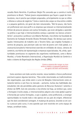 em alta


ressalta Maria Hermínia. O professor Sérgio Pio concorda que a carreira é muito
promissora no Brasil. “Faltam jovens empreendedores que façam o papel de inter-
locutores, mas é preciso que estejam preparados, principalmente no que se refere
a idiomas e cultura de negócios.” Como a maioria dos cargos se situa entre a média
e a pequena gerência, em geral são bem remunerados. “Até há pouco, não havia
um profissional com esse perfil e as empresas que estavam se internacionalizando
tinham de procurar pessoas com outras formações, que eram obrigadas a aprender
na prática o que hoje o internacionalista começa a aprender nos bancos universi-
tários”, acrescenta o professor Luiz Alberto Machado, vice-diretor da Faculdade de
Economia da Fundação Armando Álvares Penteado (Faap). Ele destaca que outras
opções interessantes de trabalho são o Terceiro Setor, que engloba fundações e
centros de pesquisa, que precisam cada vez mais de jovens com visão global, e a
assessoria/consultoria internacional exercida em entidades de classe, câmaras de
comércio, escritórios de representação e empresas especializadas. Há, ainda, opor-
tunidades promissoras no segmento dos organismos multilaterais, como o Banco
Mundial, o Fundo Monetário Internacional, a Organização Mundial do Comércio e
todo o sistema da Organização das Nações Unidas (ONU).

                                               Como a maioria dos cargos se situa
                                              entre a média e a pequena gerência,
                                                    em geral são bem remunerados


   Como acontece com toda carreira recente, nessa também o futuro profissional
precisará superar algumas barreiras. “Elas estão relacionadas ao tradicionalismo
das organizações, que ainda veem o curso de Relações Internacionais como al-
tamente teórico e sem foco no mercado – portanto, muitas das habilidades dos
estudantes não são percebidas pelos gestores de Recursos Humanos”, lamenta o
diretor da ESPM. Com ele concorda o vice-diretor da Faap, ao lembrar que, como
a formação é muito ampla, o internacionalista adquire uma visão global superior
à fornecida por outras formações, o que o ajudará, como profissional, a enxergar
oportunidades no mundo todo e não apenas em seu país de origem, diferencial
que lhe dará considerável vantagem. A mudança de postura, levando-se em con-
ta a procura pelo curso, é uma questão que será resolvida em curto espaço de
tempo, acreditam todos.

                                                                                              93
                                      P   R   O   F   I   S   S   Õ   E   S   2   0   1   0
 