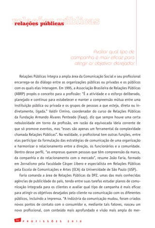 relações públicas
relações públicas




                                                               Avaliar qual tipo de
                                                    campanha é mais eficaz para
                                                     atingir os objetivos desejados

      Relações Públicas integra a ampla área da Comunicação Social e seu profissional
encarrega-se do diálogo entre as organizações públicas ou privadas e os públicos
com os quais elas interagem. Em 1995, a Associação Brasileira de Relações Públicas
(ABRP) propôs o conceito para a profissão: “É a atividade e o esforço deliberado,
planejado e contínuo para estabelecer e manter a compreensão mútua entre uma
instituição pública ou privada e os grupos de pessoas a que esteja, direta ou in-
diretamente, ligada.” Valdir Cimino, coordenador do curso de Relações Públicas
da Fundação Armando Álvares Penteado (Faap), diz que sempre houve uma certa
nebulosidade em torno da profissão, em razão da equivocada ideia corrente de
que só promove eventos, mas “esses são apenas um ferramental da complexidade
chamada Relações Públicas”. Na realidade, o profissional tem outras funções, entre
elas participar da formulação das estratégias de comunicação de uma organização
e harmonizar o relacionamento entre a direção, os funcionários e a comunidade.
Dentro desse perfil, “as empresas querem pessoas que têm compreensão da marca,
da companhia e do relacionamento com o mercado”, resume João Faria, formado
em Jornalismo pela Faculdade Cásper Líbero e especialista em Relações Públicas
pela Escola de Comunicações e Artes (ECA) da Universidade de São Paulo (USP).
      Faria comanda a área de Relações Públicas da DPZ, umas das mais conhecidas
agências de publicidade do país, tendo entre suas tarefas estudar planos de comu-
nicação integrada para os clientes e avaliar qual tipo de campanha é mais eficaz
para atingir os objetivos desejados pelo cliente na comunicação com os diferentes
públicos, incluindo a imprensa. “A indústria da comunicação mudou, foram criados
novos pontos de contato com o consumidor e, mediante tais fatores, nasceu um
novo profissional, com conteúdo mais aprofundado e visão mais ampla do mer-

 94
        P   R   O   F   I   S   S   Õ   E   S   2   0   1   0
 