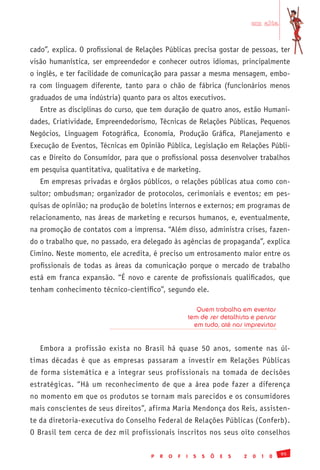 em alta


cado”, explica. O profissional de Relações Públicas precisa gostar de pessoas, ter
visão humanística, ser empreendedor e conhecer outros idiomas, principalmente
o inglês, e ter facilidade de comunicação para passar a mesma mensagem, embo-
ra com linguagem diferente, tanto para o chão de fábrica (funcionários menos
graduados de uma indústria) quanto para os altos executivos.
   Entre as disciplinas do curso, que tem duração de quatro anos, estão Humani-
dades, Criatividade, Empreendedorismo, Técnicas de Relações Públicas, Pequenos
Negócios, Linguagem Fotográfica, Economia, Produção Gráfica, Planejamento e
Execução de Eventos, Técnicas em Opinião Pública, Legislação em Relações Públi-
cas e Direito do Consumidor, para que o profissional possa desenvolver trabalhos
em pesquisa quantitativa, qualitativa e de marketing.
   Em empresas privadas e órgãos públicos, o relações públicas atua como con-
sultor; ombudsman; organizador de protocolos, cerimoniais e eventos; em pes-
quisas de opinião; na produção de boletins internos e externos; em programas de
relacionamento, nas áreas de marketing e recursos humanos, e, eventualmente,
na promoção de contatos com a imprensa. “Além disso, administra crises, fazen-
do o trabalho que, no passado, era delegado às agências de propaganda”, explica
Cimino. Neste momento, ele acredita, é preciso um entrosamento maior entre os
profissionais de todas as áreas da comunicação porque o mercado de trabalho
está em franca expansão. “É novo e carente de profissionais qualificados, que
tenham conhecimento técnico-científico”, segundo ele.

                                                             Quem trabalha em eventos
                                                          tem de ser detalhista e pensar
                                                            em tudo, até nos imprevistos


   Embora a profissão exista no Brasil há quase 50 anos, somente nas úl-
timas décadas é que as empresas passaram a investir em Relações Públicas
de forma sistemática e a integrar seus profissionais na tomada de decisões
estratégicas. “Há um reconhecimento de que a área pode fazer a diferença
no momento em que os produtos se tornam mais parecidos e os consumidores
mais conscientes de seus direitos”, afirma Maria Mendonça dos Reis, assisten-
te da diretoria-executiva do Conselho Federal de Relações Públicas (Conferb).
O Brasil tem cerca de dez mil profissionais inscritos nos seus oito conselhos

                                                                                               95
                                      P   R   O   F   I    S   S   Õ   E   S   2   0   1   0
 