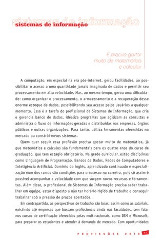 sistemas de informação
 sistemas de informação




                                                           É preciso gostar
                                                      muito de matemática
                                                                e cálculos

   A computação, em especial na era pós-internet, gerou facilidades, ao pos-
sibilitar o acesso a uma quantidade jamais imaginada de dados e permitir seu
processamento em alta velocidade. Mas, ao mesmo tempo, gerou uma dificulda-
de: como organizar o processamento, o armazenamento e a recuperação desse
enorme estoque de dados, possibilitando seu acesso pelos usuários a qualquer
momento. Essa é a tarefa do profissional de Sistemas de Informação, que cria
e gerencia banco de dados, idealiza programas que agilizam as consultas e
administra o fluxo de informações geradas e distribuídas nas empresas, órgãos
públicos e outras organizações. Para tanto, utiliza ferramentas oferecidas no
mercado ou constrói novos sistemas.
   Quem quer seguir essa profissão precisa gostar muito de matemática, já
que matemática e cálculos são fundamentais para os quatro anos do curso de
graduação, que tem estágio obrigatório. Na grade curricular, estão disciplinas
como Linguagem de Programação, Bancos de Dados, Redes de Computadores e
Inteligência Artificial. Domínio do inglês, aprendizado continuado e especiali-
zação num dos ramos são condições para o sucesso na carreira, pois só assim é
possível acompanhar a velocidade com que surgem novos recursos e ferramen-
tas. Além disso, o profissional de Sistemas de Informação precisa saber traba-
lhar em equipe, estar disposto a não ter horário rígido de trabalho e conseguir
trabalhar sob a pressão de prazos apertados.
   Em contrapartida, as perspectivas de trabalho são boas, assim como as salariais,
existindo até empresas que buscam profissionais ainda nas faculdades, sem falar
nos cursos de certificação oferecidos pelas multinacionais, como IBM e Microsoft,
para preparar os estudantes e atender à demanda de mercado. Com oportunidades

                                                                                              97
                                      P   R   O   F   I   S   S   Õ   E   S   2   0   1   0
 
