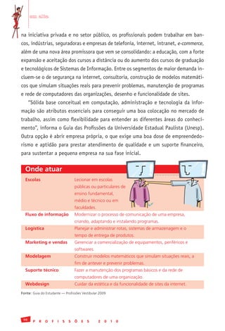 em alta


na iniciativa privada e no setor público, os profissionais podem trabalhar em ban-
cos, indústrias, seguradoras e empresas de telefonia, internet, intranet, e-commerce,
além de uma nova área promissora que vem se consolidando: a educação, com a forte
expansão e aceitação dos cursos a distância ou do aumento dos cursos de graduação
e tecnológicos de Sistemas de Informação. Entre os segmentos de maior demanda in-
cluem-se o de segurança na internet, consultoria, construção de modelos matemáti-
cos que simulam situações reais para prevenir problemas, manutenção de programas
e rede de computadores das organizações, desenho e funcionalidade de sites.
      “Sólida base conceitual em computação, administração e tecnologia da infor-
mação são atributos essenciais para conseguir uma boa colocação no mercado de
trabalho, assim como flexibilidade para entender as diferentes áreas do conheci-
mento”, informa o Guia das Profissões da Universidade Estadual Paulista (Unesp).
Outra opção é abrir empresa própria, o que exige uma boa dose de empreendedo-
rismo e aptidão para prestar atendimento de qualidade e um suporte financeiro,
para sustentar a pequena empresa na sua fase inicial.


  Onde atuar
  Escolas                           Lecionar	em	escolas	
  	                                 públicas	ou	particulares	de	
  	                                 ensino	fundamental,	
  	                                 médio	e	técnico	ou	em	
  	                                 faculdades.
  Fluxo de informação               Modernizar	o	processo	de	comunicação	de	uma	empresa,
  	                                 criando,	adaptando	e	instalando	programas.
  Logística                         Planejar	e	administrar	rotas,	sistemas	de	armazenagem	e	o
  	                                 tempo	de	entrega	de	produtos.
  Marketing e vendas                Gerenciar	a	comercialização	de	equipamentos,	periféricos	e
  	                                 softwares.
  Modelagem                         Construir	modelos	matemáticos	que	simulam	situações	reais,	a
  	                                 fim	de	antever	e	prevenir	problemas.
  Suporte técnico                   Fazer	a	manutenção	dos	programas	básicos	e	da	rede	de
  	                                 computadores	de	uma	organização.
  Webdesign                         Cuidar	da	estética	e	da	funcionalidade	de	sites	da	internet.
Fonte:	Guia	do	Estudante	—	Profissões	Vestibular	2009




 98
        P   R   O   F   I   S   S   Õ   E   S     2   0   1   0
 