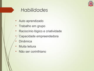 Habilidades 
• Auto aprendizado 
• Trabalho em grupo 
• Raciocínio lógico e criatividade 
• Capacidade empreendedora 
• Dinâmica 
• Muita leitura 
• Não ser corinthiano 
 