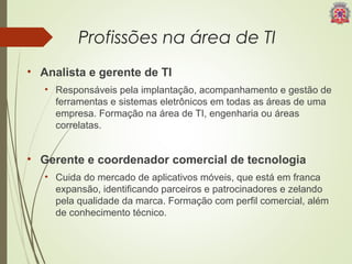 Profissões na área de TI 
• Analista e gerente de TI 
• Responsáveis pela implantação, acompanhamento e gestão de 
ferramentas e sistemas eletrônicos em todas as áreas de uma 
empresa. Formação na área de TI, engenharia ou áreas 
correlatas. 
• Gerente e coordenador comercial de tecnologia 
• Cuida do mercado de aplicativos móveis, que está em franca 
expansão, identificando parceiros e patrocinadores e zelando 
pela qualidade da marca. Formação com perfil comercial, além 
de conhecimento técnico. 
 