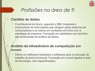 Profissões na área de TI 
• Cientista de dados 
• O profissional do futuro, segundo a IBM. Interpreta o 
emaranhado de informações que chegam pelos sistemas de 
computadores e os coloca em contextos em linha com a 
estratégia da empresa. Formação em estatística com domínio 
das ferramentas de análise de dados. 
• Analista de infraestrutura de computação em 
nuvem 
• Define os melhores hardwares e softwares para a execução do 
trabalho de forma funcional. Formação em cursos ligados à área 
de tecnologia, sem especificações. 
 