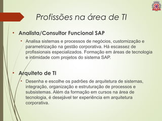 Profissões na área de TI 
• Analista/Consultor Funcional SAP 
• Analisa sistemas e processos de negócios, customização e 
parametrização na gestão corporativa. Há escassez de 
profissionais especializados. Formação em áreas de tecnologia 
e intimidade com projetos do sistema SAP. 
• Arquiteto de TI 
• Desenha e escolhe os padrões de arquitetura de sistemas, 
integração, organização e estruturação de processos e 
subsistemas. Além da formação em cursos na área de 
tecnologia, é desejável ter experiência em arquitetura 
corporativa. 
 