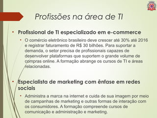 Profissões na área de TI 
• Profissional de TI especializado em e-commerce 
• O comércio eletrônico brasileiro deve crescer até 30% até 2016 
e registrar faturamento de R$ 30 bilhões. Para suportar a 
demanda, o setor precisa de profissionais capazes de 
desenvolver plataformas que suportem o grande volume de 
compras online. A formação abrange os cursos de TI e áreas 
relacionadas. 
• Especialista de marketing com ênfase em redes 
sociais 
• Administra a marca na internet e cuida de sua imagem por meio 
de campanhas de marketing e outras formas de interação com 
os consumidores. A formação compreende cursos de 
comunicação e administração e marketing. 
 