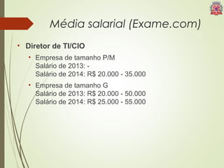 Média salarial (Exame.com) 
• Diretor de TI/CIO 
• Empresa de tamanho P/M 
Salário de 2013: - 
Salário de 2014: R$ 20.000 - 35.000 
• Empresa de tamanho G 
Salário de 2013: R$ 20.000 - 50.000 
Salário de 2014: R$ 25.000 - 55.000 
 