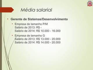 Média salarial 
• Gerente de Sistemas/Desenvolvimento 
• Empresa de tamanho P/M 
Salário de 2013: R$ - 
Salário de 2014: R$ 10.000 - 16.000 
• Empresa de tamanho G 
Salário de 2013: R$ 13.000 - 20.000 
Salário de 2014: R$ 14.000 - 20.000 
 