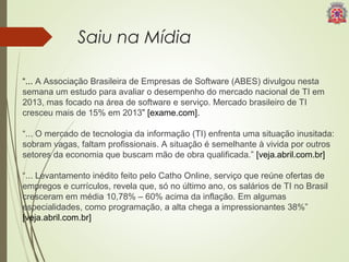Saiu na Mídia 
“... A Associação Brasileira de Empresas de Software (ABES) divulgou nesta 
semana um estudo para avaliar o desempenho do mercado nacional de TI em 
2013, mas focado na área de software e serviço. Mercado brasileiro de TI 
cresceu mais de 15% em 2013” [exame.com]. 
“... O mercado de tecnologia da informação (TI) enfrenta uma situação inusitada: 
sobram vagas, faltam profissionais. A situação é semelhante à vivida por outros 
setores da economia que buscam mão de obra qualificada.” [veja.abril.com.br] 
“... Levantamento inédito feito pelo Catho Online, serviço que reúne ofertas de 
empregos e currículos, revela que, só no último ano, os salários de TI no Brasil 
cresceram em média 10,78% – 60% acima da inflação. Em algumas 
especialidades, como programação, a alta chega a impressionantes 38%” 
[veja.abril.com.br] 
 