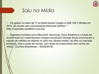 Saiu na Mídia 
“... Os gastos no setor de TI no Brasil devem chegar a US$ 129,7 bilhões em 
2014, de acordo com uma pesquisa feita pelo Gartner. ” 
[http://corporate.canaltech.com.br/]. 
“... Gigantes mundiais como Microsoft, Samsung, Cisco Systems e o fundo de 
investimento do multimilionário húngaro-americano George Soros anunciaram a 
injeção de milhões de dólares no país nos últimos meses, de olho no mercado 
brasileiro, hoje o sexto do mundo, com taxas de crescimento bem acima da 
média.” [Correio Braziliense – 02/09/2014]. 
 