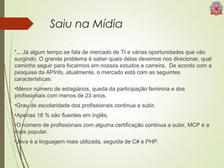 Saiu na Mídia 
“... Já algum tempo se fala de mercado de TI e várias oportunidades que vão 
surgindo. O grande problema é saber quais delas devemos nos direcionar, qual 
caminho seguir para focarmos em nossos estudos e carreira. De acordo com a 
pesquisa da APInfo, atualmente, o mercado está com as seguintes 
características: 
•Menor número de estagiários, queda da participação feminina e dos 
profissionais com menos de 23 anos. 
•Grau de escolaridade dos profissionais continua a subir. 
•Apenas 18 % são fluentes em inglês. 
•O número de profissionais com alguma certificação continua a subir, MCP é a 
mais popular. 
•Java é a linguagem mais utilizada, seguida de C# e PHP. 
 