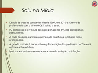 Saiu na Mídia 
• Depois de quedas constantes desde 1997, em 2010 o número de 
profissionais com o vínculo CLT voltou a subir. 
• PJ ou terceiro é o vínculo desejado por apenas 9% dos profissionais 
pesquisados. 
• A cada pesquisa aumenta o número de benefícios recebidos pelos 
profissionais. 
• A grande maioria é favorável a regulamentação das profissões de TI e está 
otimista sobre o futuro. 
• Muitos salários foram reajustados abaixo da variação da inflação. 
 