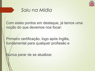 Saiu na Mídia 
Com estes pontos em destaque, já temos uma 
noção do que devemos nos focar: 
Primeiro certificação, logo após Inglês, 
fundamental para qualquer profissão e 
Nunca parar de se atualizar. 
 