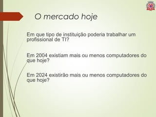 O mercado hoje 
Em que tipo de instituição poderia trabalhar um 
profissional de TI? 
Em 2004 existiam mais ou menos computadores do 
que hoje? 
Em 2024 existirão mais ou menos computadores do 
que hoje? 
 